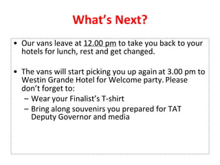 What’s Next?
• Our vans leave at 12.00 pm to take you back to your
hotels for lunch, rest and get changed.
• The vans will start picking you up again at 3.00 pm to
Westin Grande Hotel for Welcome party. Please
don’t forget to:
– Wear your Finalist’s T-shirt
– Bring along souvenirs you prepared for TAT
Deputy Governor and media
 