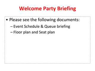 Welcome Party Briefing
• Please see the following documents:
– Event Schedule & Queue briefing
– Floor plan and Seat plan
 
