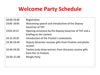 Welcome Party Schedule
18.00-19.00 Registration
19.00 -19.05 Welcoming speech and introduction of the Deputy
Governor of TAT
19.05-19.15 Opening ceremony by the Deputy Governor of TAT and a
briefing on the contest
19.15-19.35 Introduction of the Finalist’s contestants
19.30-19.40 Deputy Governor receives gifts from Finalists and photo
session
19.40-19.50 Twelve lucky draw winners from the press receive gifts
from the 12 Finalists
19.50–21.00 Mingle Party
 