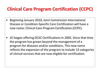 Clinical Care Program Certification (CCPC)
• Beginning January 2010, Joint Commission International
Disease or Condition-Specific Care Certification will have a
new name: Clinical Care Program Certification (CCPC).
• JCI began offering DCSC Certifications in 2005. Since that time
the program has grown beyond the management of a
program for diseases and/or conditions. This new name
reflects the expansion of the program to include 15 categories
of clinical services that are now eligible for certification.
 