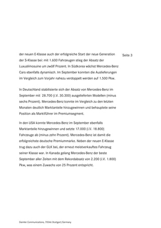 der neuen E-Klasse auch der erfolgreiche Start der neue Generation   Seite 3
der S-Klasse bei: mit 1.600 Fahrzeugen stieg der Absatz der
Luxuslimosuine um zwölf Prozent. In Südkorea wächst Mercedes-Benz
Cars ebenfalls dynamisch. Im September konnten die Auslieferungen
im Vergleich zum Vorjahr nahezu verdoppelt werden auf 1.500 Pkw.


In Deutschland stabilisierte sich der Absatz von Mercedes-Benz im
September mit 28.700 (i.V. 30.300) ausgelieferten Modellen (minus
sechs Prozent). Mercedes-Benz konnte im Vergleich zu den letzten
Monaten deutlich Marktanteile hinzugewinnen und behauptete seine
Position als Marktführer im Premiumsegment.

In den USA konnte Mercedes-Benz im September ebenfalls
Marktanteile hinzugewinnen und setzte 17.000 (i.V. 18.800)
Fahrzeuge ab (minus zehn Prozent). Mercedes-Benz ist damit die
erfolgreichste deutsche Premiummarke. Neben der neuen E-Klasse
trug dazu auch der GLK bei, der erneut meistverkauftes Fahrzeug
seiner Klasse war. In Kanada gelang Mercedes-Benz der beste
September aller Zeiten mit dem Rekordabsatz von 2.200 (i.V. 1.800)
Pkw, was einem Zuwachs von 25 Prozent entspricht.




Daimler Communications, 70546 Stuttgart/Germany
 