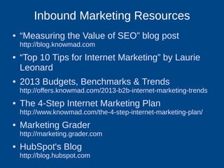 Inbound Marketing Resources
●   “Measuring the Value of SEO” blog post
    http://blog.knowmad.com
●   “Top 10 Tips for Internet Marketing” by Laurie
    Leonard
●   2013 Budgets, Benchmarks & Trends
    http://offers.knowmad.com/2013-b2b-internet-marketing-trends
●   The 4-Step Internet Marketing Plan
    http://www.knowmad.com/the-4-step-internet-marketing-plan/
●   Marketing Grader
    http://marketing.grader.com
●   HubSpot's Blog
    http://blog.hubspot.com
 