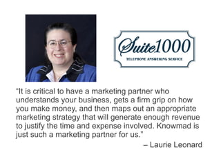 “It is critical to have a marketing partner who
understands your business, gets a firm grip on how
you make money, and then maps out an appropriate
marketing strategy that will generate enough revenue
to justify the time and expense involved. Knowmad is
just such a marketing partner for us.”
                                        – Laurie Leonard
 