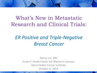 What’s New in Metastatic
Research and Clinical Trials:
ER Positive and Triple-Negative
Breast Cancer
Nancy Lin, MD
Susan F. Smith Center for Women’s Cancers
Dana-Farber Cancer Institute
October 5, 2013

 
