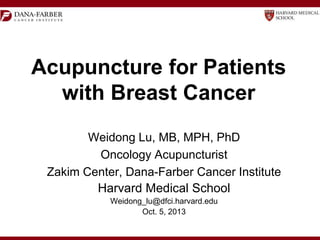Acupuncture for Patients
with Breast Cancer
Weidong Lu, MB, MPH, PhD
Oncology Acupuncturist
Zakim Center, Dana-Farber Cancer Institute
Harvard Medical School
Weidong_lu@dfci.harvard.edu
Oct. 5, 2013

 