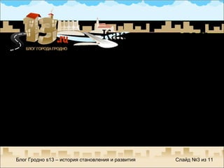 Начало растянулось с  сентября по октябрь 2005 года Бессистемная прикольная информация для 8 посетителей в день на протяжении двух недель Роковой комментарий – «Все это можно каждый день читать на Фишках, другое дело, если бы этот  сайт был посвящен полностью Гродно… » Блог Гродно  s13 –  история становления и развития Слайд №  из  11 Как все началось 