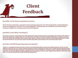 Client FeedbackDawn Kline, VP, The Nyman Group (business partner)“Kevin hired us to develop a customized, sales training program for one of Sovereign Bank's regional divisions. Kevin was delightful to work with. He worked diligently to identify internal constituent needs and to build a coalition of support for strategic, professional development.” Judy McKee, Owner, McKee Consulting LLC “Kevin has superior communication skills which gives him a heads up when managing and working with others. I know his character is impeccable. In a world where soft skills are hard to measure, this man measures up in the top 10. He knows his business and strives to give others a chance to grow with his leadership and talent. I would recommend him for any job that required leadership skills and interpersonal communication skills. “Kevin Meck, AVP-HRIS Manager Reporting, Sovereign Bank “Kevin is a complete business partner with an unrivaled dedication towards providing solutions. Kevin has the ability to dive into the core issues with the business leaders and help not only drive results but develop plans that strive for continuous improvements. I was fortunate to work with Kevin on many projects and Kevin played such a valuable role in ensuring successful completion of each project. Kevin is well respected by all those that work with him, a true professional who understands the big picture.” 
