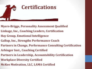 CertificationsMyers-Briggs, Personality Assessment Qualified Linkage, Inc., Coaching Leaders, Certification Hay Group, Emotional IntelligenceGallup, Inc., Strengths Performance CoachPartners in Change, Performance Consulting CertificationArbinger Inst., Coaching Certified Partners in Leadership, Accountability CertificationWorkplace Diversity CertifiedMcKee Motivation, LLC, LAMA Certified