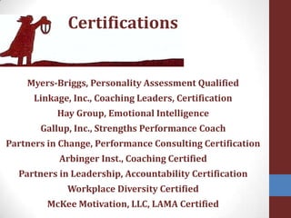 CertificationsMyers-Briggs, Personality Assessment Qualified Linkage, Inc., Coaching Leaders, Certification Hay Group, Emotional IntelligenceGallup, Inc., Strengths Performance CoachPartners in Change, Performance Consulting CertificationArbinger Inst., Coaching Certified Partners in Leadership, Accountability CertificationWorkplace Diversity CertifiedMcKee Motivation, LLC, LAMA Certified