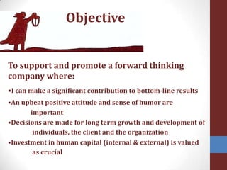 ObjectiveTo support and promote a forward thinking company where:•I can make a significant contribution to bottom-line results•An upbeat positive attitude and sense of humor are 	important•Decisions are made for long term growth and development ofindividuals, the client and the organization•Investment in human capital (internal & external) is valuedas crucial