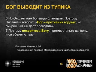 БОГ ВЫВОДИТ ИЗ ТУПИКА
6 Но Он дает нам большую благодать. Поэтому
Писание и говорит: «Бог – противник гордых, но
смиренным Он дает благодать».
7 Поэтому покоритесь Богу, противостаньте дьяволу,
и он убежит от вас.
Послание Иакова 4:6-7
Современный перевод Международного Библейского общества
16
 