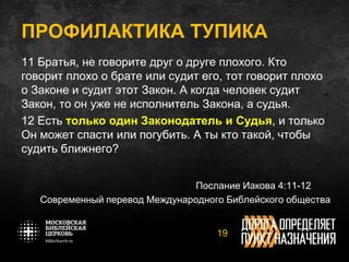 11 Братья, не говорите друг о друге плохого. Кто
говорит плохо о брате или судит его, тот говорит плохо
о Законе и судит этот Закон. А когда человек судит
Закон, то он уже не исполнитель Закона, а судья.
12 Есть только один Законодатель и Судья, и только
Он может спасти или погубить. А ты кто такой, чтобы
судить ближнего?
Послание Иакова 4:11-12
Современный перевод Международного Библейского общества
19
ПРОФИЛАКТИКА ТУПИКА
 