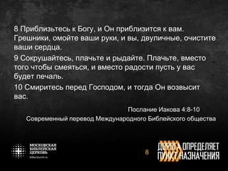 8 Приблизьтесь к Богу, и Он приблизится к вам.
Грешники, омойте ваши руки, и вы, двуличные, очистите
ваши сердца.
9 Сокрушайтесь, плачьте и рыдайте. Плачьте, вместо
того чтобы смеяться, и вместо радости пусть у вас
будет печаль.
10 Смиритесь перед Господом, и тогда Он возвысит
вас.
Послание Иакова 4:8-10
Современный перевод Международного Библейского общества
8
 