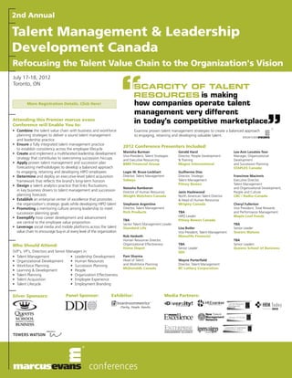 2nd Annual

Talent Management & Leadership
Development Canada
Refocusing the Talent Value Chain to the Organization's Vision
July 17-18, 2012
Toronto, ON


         More Registration Details. Click Here!



Attending this Premier marcus evans
Conference will Enable You to:
• Combine the talent value chain with business and workforce                   Examine proven talent management strategies to create a balanced approach
  planning strategies to deliver a sound talent management                     to engaging, retaining and developing valuable talent.
  and leadership practice
• Ensure a fully integrated talent management practice
                                                                       2012 Conference Presenters Included:
  to establish consistency across the employee lifecycle
                                                                       Manisha Burman                       Gerald Harzl                        Lea-Ann Lovatsis-Toor
• Create and implement a multifaceted leadership development
                                                                       Vice-President, Talent Strategies    Director, People Development        Manager, Organizational
  strategy that contributes to overcoming succession hiccups           and Executive Resourcing             & Training                          Development
• Apply proven talent management and succession plan                   BMO Financial Group                  Magna International                 and Succession Planning
  forecasting methodologies to develop a balanced approach                                                                                      STAPLES Canada
  to engaging, retaining and developing HIPO employees                 Logie W. Bruce-Lockhart              Guilherme Dias
• Determine and deploy an executive-level talent acquisition           Director, Talent Management          Director, Strategic                 Francinne Macinnis
  framework that reflects the brand's long-term horizon                Sobeys                               Talent Management                   Executive Director,
                                                                                                            Pitney Bowes                        Talent Management
• Design a talent analytics practice that links fluctuations
                                                                       Natasha Rambaran                                                         and Organizational Development,
  in key business drivers to talent management and succession          Director of Human Resources          Janis Hazlewood                     People and Culture
  planning forecasts                                                   Weight Watchers Canada               North American Talent Director      CBC / Radio–Canada
• Establish an enterprise center of excellence that promotes                                                & Head of Human Resources
  the organization's strategic goals while developing HIPO talent      Stephanie Argentine                  Wrigley Canada                      Cheryl Fullerton
• Promoting a mentoring culture among leadership to meet               Director, Talent Management                                              Vice President, Total Rewards
  succession planning goals                                            Rich Products                        TBA                                 and Performance Management
                                                                                                            HIPO Leader                         Maple Leaf Foods
• Exemplify how career development and advancement
                                                                       TBA                                  Pitney Bowes Canada
  are central to the employee value proposition                        Senior Talent Management Leader                                          TBA
• Leverage social media and mobile platforms across the talent         Standard Life                        Lisa Butler                         Senior Leader
  value chain to encourage buy-in at every level of the organization                                        Vice President, Talent Management   Towers Watson
                                                                       Rob Hesketh                          Manulife Financial
                                                                       Human Resources Director,                                                TBA
Who Should Attend:                                                     Organizational Effectiveness         TBA                                 Senior Leaders
                                                                       Home Depot                           Senior Leader                       Queens School of Business
SVP's, VP's, Directors and Senior Managers in:                                                              DDI
• Talent Management                 • Leadership Development           Pam Sharma
• Organizational Development        • Human Resources                  Head of Talent                       Wayne Porterfield
• Workforce Planning                • Succession Planning              and Workforce Planning               Director, Talent Management
                                                                       McDonalds Canada                     BC Lottery Corporation
• Learning & Development            • People
• Talent Planning                   • Organization Effectiveness
• Talent Acquisition                • Employee Experience
• Talent Lifecycle                  • Employment Branding


Silver Sponsors:                  Panel Sponsor:                Exhibitor:                            Media Partners:
 