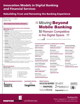 Innovation Models in Digital Banking
and Financial Services
Rebuilding Trust and Renewing the Banking Experience
December 4 – 5, 2013
Boston, MA
More Registration Details, Click Here!

Attending This Premier marcus evans Conference
Will Enable You To:
•	 Balance the intrinsic needs for creativity and process in the 	
	 design of the innovation practice
•	 Leverage proven innovation models that diversify initiatives 	
	 based on strategic value, risk, and time to market concerns
•	 Realize the necessity of an agile and reflective innovation 	
	 process that is strategically focused on the ambitions of the 	
	 financial institution and capable of delivering a consistent 	
	 stream of new products to market
•	 Identify criteria and standards by which to measure the
	 viability of new ideas against value-based portfolio strategy
•	 Support and sustain a risk culture that promotes clear
	 and consistent communications among pipeline
	 stakeholders to achieve shared goals
•	 Contextualize information from big data reserves to 		
	 achieve actionable recommendations for front-end inquiries
•	 Establish a common language across the enterprise
	 to articulate the goals and requirements of the
	 innovation practice
•	 Incorporate non-financial institutions and other adjacent 	
	 industry insights to spark the ideation phase of the
	 innovation pipeline
•	 Analyze organizational cultures that embrace the risk
	 and creativity inherent in the process of bringing new
	 ideas to market
•	 Introduce regulatory compliance expertise into the front-end 	
	 to preempt potential back-end compliance concerns
Who Should Attend:
marcus evans invites EVPs, SVPs, VPs, Directors, Heads
and other senior executives from the banking and finance
industry to attend.
•	 Mobile Banking
•	 Online Banking
•	Innovation
•	 Mobile Channel
•	 Digital Channel

•	 Payment Strategy
•	 Emerging Payments
•	 Mobile Payments
•	eBanking
•	 Product Strategy

Business Development Partner:

“

Moving Beyond
Mobile Banking
to Remain Competitive
in the Digital Space.

”

Advancing the digital portfolio through innovation.

Featuring Case Studies From Leading Experts Including:
Stephen T. Shannon
Tablet Innovation
Bank of America

Hadley Stern
Vice President, Fidelity Labs
Fidelity Investments

Charaka Kithulegoda
Chief Information Officer
ING Direct Canada

Nathan Bricklin
Senior Vice President,
Head of Collaboration
and Social Strategy,
Wholesale Group
Wells Fargo

Phil Swisher
Senior Vice President,
Head of Innovation
Brown Brothers Harriman

Kelly M. Jurgens
Senior Vice President,
Consumer Payments
SunTrust Bank

Todd Schofield
Managing Director, SC Studios
Standard Chartered Bank

Deva Annamalai
Senior Vice President,
Marketing Technology
and Data Insights Group
Zions Bank

Dave Passavant
Senior Vice President,
Banking Innovation
Center Director
PNC Bank

Andres Wolberg-Stok
Director, Global Mobile
and Tablet Banking
Citi Consumer Banking

Doug Meagher
Senior Vice President,
eCommerce & Mobile Banking
CertusBank

Pier Santillo
Director, Regional Channel
Manager, Americas
Standard Chartered Bank

Tom Kelly
Director, Online Banking
Silicon Valley Bank

Scott V. Totman
Senior Director,
Innovation Lab
Capital One Labs

Michael Balk
Director, Solution Delivery
and Services, Americas
Standard Chartered Bank

Association Partner:

Media Partners:

Booking Info:
Robin Yegelwel | T: 312-894-6377
E: RobinY@marcusevansch.com

 