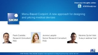 Share your thoughts online:

#SKIMwebinar

Menu-Based Conjoint: A new approach for designing
and pricing medical devices

Paolo Cordella
Research Consultant
RSS

Jemma Lampkin
Senior Research Consultant
RSS

Marieke Op het Veld
Today’s webinar host

SKIM Webinar “Menu Based Conjoint: A new approach for designing and pricing medical devices”

 