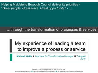 My experience of leading a team
to improve a process or service
Michael Watts  Interview for Transformation Manager  7 August
2015
___________________
Let’s connect—here’s how to reach out to me:
iammichaelwatts.com  iammichaelwatts@gmail.com  uk.linkedin.com/in/iammichaelwatts
Helping Maidstone Borough Council deliver its priorities -
“Great people. Great place. Great opportunity.” - …
…through the transformation of processes & services
 