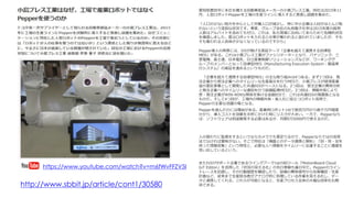 愛知県豊田市に本社を構える自動車部品メーカーの小島プレス工業。同社は2015年11
月、人型ロボットPepperを工場の生産ラインに導入すると発表し話題を集めた。
「人口の少ない地方を中心として労働人口が減少し、特に中小企業は人材がほとんど取
れないという深刻な状況です。事実、グループ会社の丸和電子化学は2015年度の採用
人数はアルバイトを含めてもゼロ。これは、私も現場に出向いてあらためて危機的状況
を痛感しました。昔はロボットを入れると仕事が奪われると言われていましたが、そも
そも奪われる人自体が少なくなっているのですから」
Pepper導入の背景には、IVIが掲げる実証テーマ「企業を超えて連携する自律型
MES」がある。これは小島プレス工業がファシリテーターとなり、パナソニック、三
菱電機、富士通、日本電気、日立産業制御ソリューションズなどが、ワーキンググ
ループのメンバーとなって自律型MES（Manufacturing Execution System：製造実
行システム）の実証を進めるというものだ。
「企業を超えて連携する自律型MES」の主な取り組みは4つある。まず1つ目は、発
注企業から受注企業へのタイムリーな生産指示を行うMESで、小島プレスが経済産業
省の委託事業として開発した共通EDIがベースになる。2つ目は、受注企業の異常分析
と発注企業へのタイムリーな通知を行う設備監視MESだ。3つ目は、情報共有により
受・発注企業がWIN-WINな関係を築ける金融EDIで、これは共通EDIの発展版となる
ものだ。そして4つ目が、工場内の情報共有・省人化に役立つロボット活用で、
Pepperの主要な活躍の場となる。
Pepperを選んだのには理由がある。産業用ロボット1台で数百万円から数千万円程度
かかり、導入コストを効果を天秤にかけた時にリスクが大きい。一方で、Pepperなら
ば、ソフトウェアは別途開発する必要はあるが、月額5万5000円で使えるのだ。
人の替わりに監視をするというならカメラでも事足りるので、Pepperならではの活用
法でなければ意味がない。そこで同社は「機器とのデータ連携と解析」「目・耳・足を
持った情報収集」という特性と、必要な人へ情報をタイムリーに伝達することに価値を
見い出しているという。
https://www.youtube.com/watch?v=m6fWvFFZV5I
またIVIのサポート企業であるウイングアーク1stのBIツール「MotionBoard Cloud
IoT Editon」を活用した「状況の見える化」の先行実験も進行中だ。Pepperのライン
トレースを記録し、その行動履歴を確認したり、設備の異常信号から在庫確認・生産
計画など、従来まで生産担当者がアナログ的に処理している作業を見える化し、デー
タと連携してくれる。これらが可能になると、生産プロセス全体の大幅な効率化も期
待できる。http://www.sbbit.jp/article/cont1/30580
 