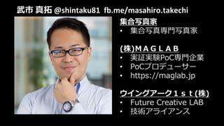 武市 真拓 @shintaku81 fb.me/masahiro.takechi
集合写真家
• 集合写真専門写真家
(株)ＭＡＧＬＡＢ
• 実証実験PoC専門企業
• PoCプロデューサー
• https://maglab.jp
ウイングアーク１ｓｔ(株)
• Future Creative LAB
• 技術アライアンス
 