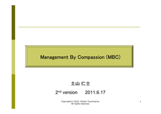 Management By Compassion (MBC)



                土山 仁士
     2nd version              2011.6.17
       Copyright(c) 2010, Hitoshi Tsuchiyama.   1
                 All rights reserved.
 