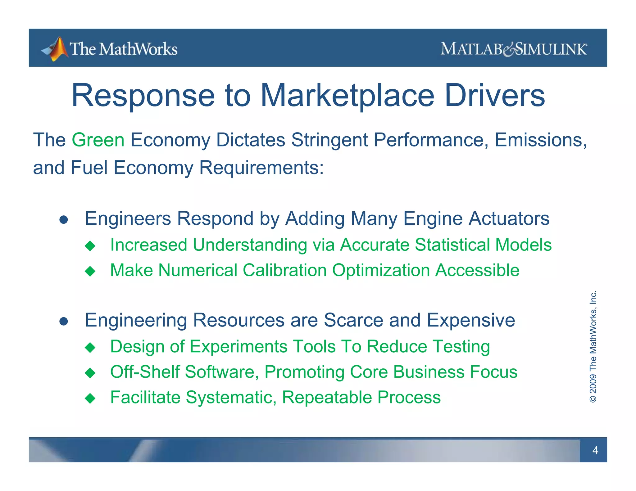 Response to Marketplace Drivers
The Green Economy Dictates Stringent Performance, Emissions,
and Fuel Economy Requirements:

     Engineers R
      E i       Respond b Addi M
                      d by Adding Many E i A t t
                                       Engine Actuators
         Increased Understanding via Accurate Statistical Models
         Make Numerical Calibration Optimization Accessible
                                      p




                                                                                  hWorks, Inc.
     Engineering Resources are Scarce and Expensive




                                                                    © 2009 The Math
         Design of Experiments Tools To Reduce Testing
         Off-Shelf Software, Promoting Core Business Focus
         Facilitate Systematic Repeatable Process
                     Systematic,

                                                                            4
 