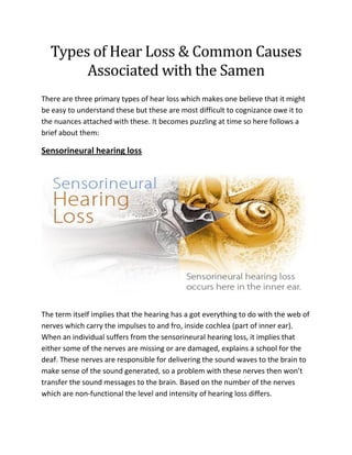 Types of Hear Loss & Common Causes Associated with the Samen 
There are three primary types of hear loss which makes one believe that it might be easy to understand these but these are most difficult to cognizance owe it to the nuances attached with these. It becomes puzzling at time so here follows a brief about them: 
Sensorineural hearing loss 
The term itself implies that the hearing has a got everything to do with the web of nerves which carry the impulses to and fro, inside cochlea (part of inner ear). When an individual suffers from the sensorineural hearing loss, it implies that either some of the nerves are missing or are damaged, explains a school for the deaf. These nerves are responsible for delivering the sound waves to the brain to make sense of the sound generated, so a problem with these nerves then won’t transfer the sound messages to the brain. Based on the number of the nerves which are non-functional the level and intensity of hearing loss differs.  