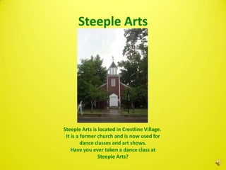 Steeple Arts




Steeple Arts is located in Crestline Village.
 It is a former church and is now used for
         dance classes and art shows.
    Have you ever taken a dance class at
                Steeple Arts?
 