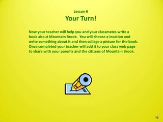 Lesson 6
                     Your Turn!
Now your teacher will help you and your classmates write a
book about Mountain Brook. You will choose a location and
write something about it and then collage a picture for the book.
Once completed your teacher will add it to your class web page
to share with your parents and the citizens of Mountain Brook.
 