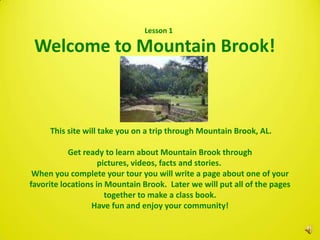 Lesson 1

 Welcome to Mountain Brook!



     This site will take you on a trip through Mountain Brook, AL.

           Get ready to learn about Mountain Brook through
                    pictures, videos, facts and stories.
 When you complete your tour you will write a page about one of your
favorite locations in Mountain Brook. Later we will put all of the pages
                      together to make a class book.
                 Have fun and enjoy your community!
 