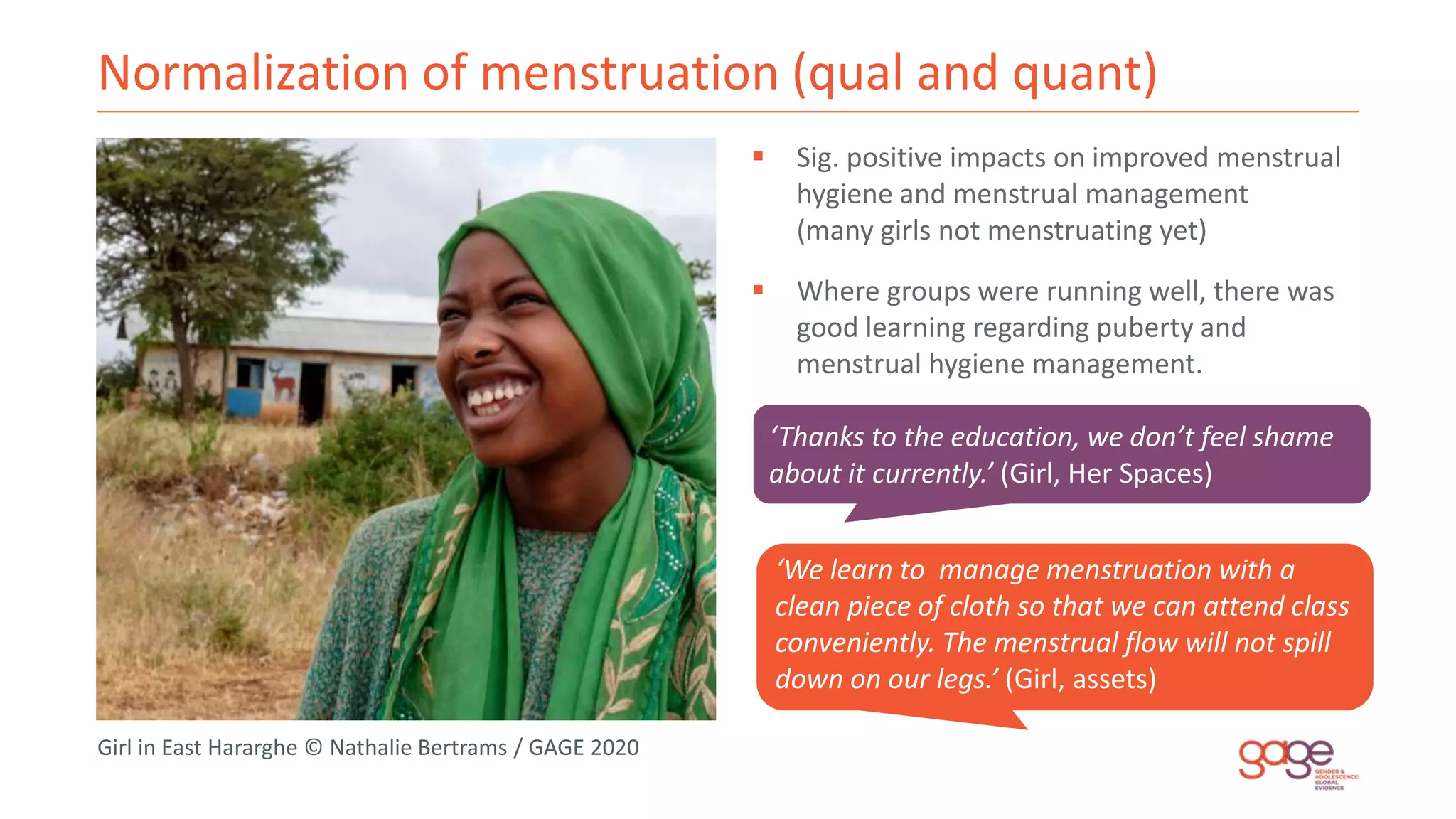 Normalization of menstruation (qual and quant)
‘Thanks to the education, we don’t feel shame
about it currently.’ (Girl, Her Spaces)
‘We learn to manage menstruation with a
clean piece of cloth so that we can attend class
conveniently. The menstrual flow will not spill
down on our legs.’ (Girl, assets)
Girl in East Hararghe © Nathalie Bertrams / GAGE 2020
 Sig. positive impacts on improved menstrual
hygiene and menstrual management
(many girls not menstruating yet)
 Where groups were running well, there was
good learning regarding puberty and
menstrual hygiene management.
 
