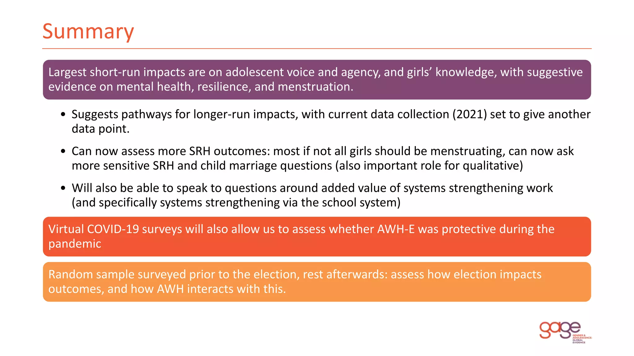 Summary
Largest short-run impacts are on adolescent voice and agency, and girls’ knowledge, with suggestive
evidence on mental health, resilience, and menstruation.
• Suggests pathways for longer-run impacts, with current data collection (2021) set to give another
data point.
• Can now assess more SRH outcomes: most if not all girls should be menstruating, can now ask
more sensitive SRH and child marriage questions (also important role for qualitative)
• Will also be able to speak to questions around added value of systems strengthening work
(and specifically systems strengthening via the school system)
Virtual COVID-19 surveys will also allow us to assess whether AWH-E was protective during the
pandemic
Random sample surveyed prior to the election, rest afterwards: assess how election impacts
outcomes, and how AWH interacts with this.
 