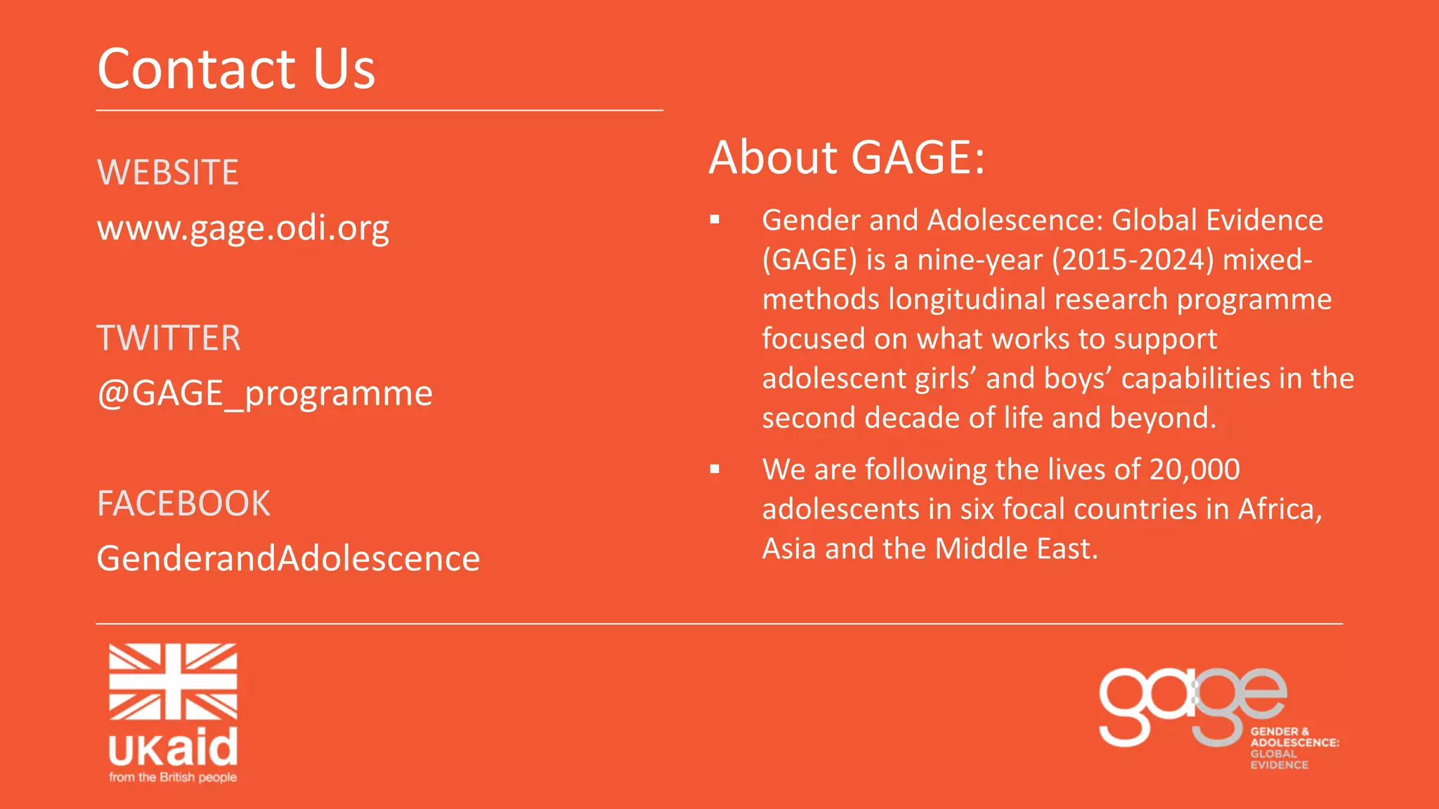 Contact Us
WEBSITE
www.gage.odi.org
TWITTER
@GAGE_programme
FACEBOOK
GenderandAdolescence
About GAGE:
 Gender and Adolescence: Global Evidence
(GAGE) is a nine-year (2015-2024) mixed-
methods longitudinal research programme
focused on what works to support
adolescent girls’ and boys’ capabilities in the
second decade of life and beyond.
 We are following the lives of 20,000
adolescents in six focal countries in Africa,
Asia and the Middle East.
 
