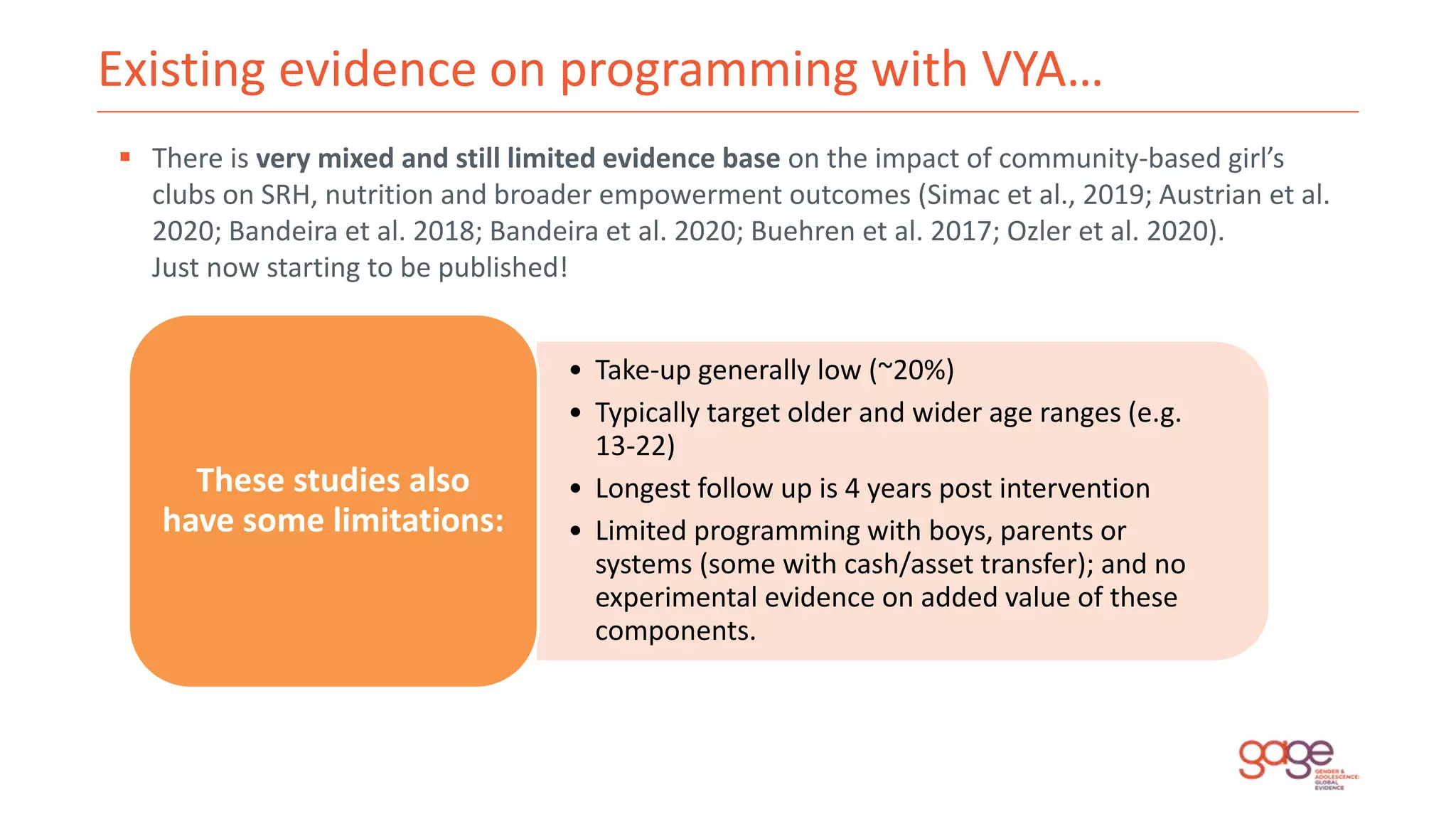 Existing evidence on programming with VYA…
 There is very mixed and still limited evidence base on the impact of community-based girl’s
clubs on SRH, nutrition and broader empowerment outcomes (Simac et al., 2019; Austrian et al.
2020; Bandeira et al. 2018; Bandeira et al. 2020; Buehren et al. 2017; Ozler et al. 2020).
Just now starting to be published!
• Take-up generally low (~20%)
• Typically target older and wider age ranges (e.g.
13-22)
• Longest follow up is 4 years post intervention
• Limited programming with boys, parents or
systems (some with cash/asset transfer); and no
experimental evidence on added value of these
components.
These studies also
have some limitations:
 