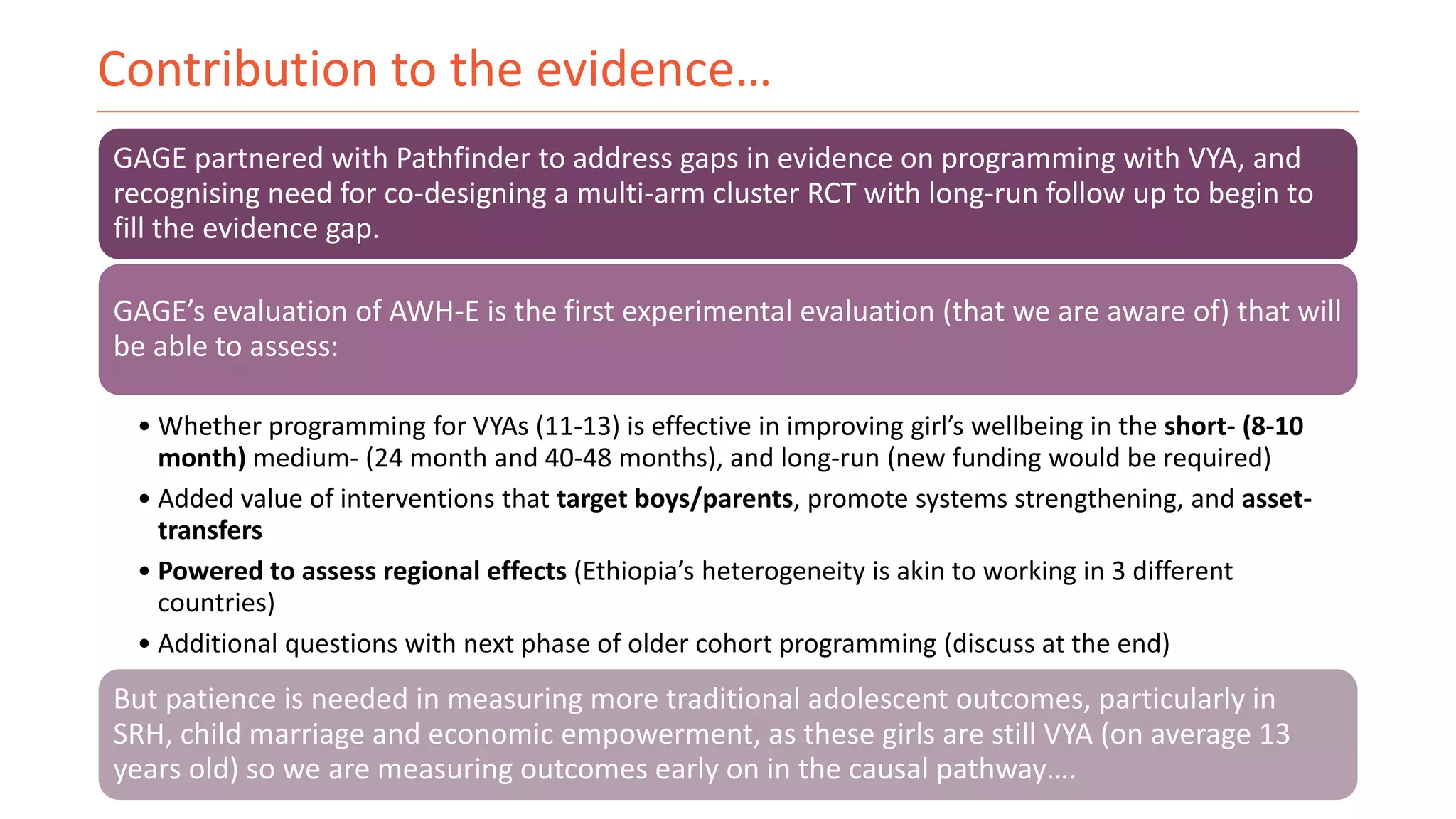 Contribution to the evidence…
GAGE partnered with Pathfinder to address gaps in evidence on programming with VYA, and
recognising need for co-designing a multi-arm cluster RCT with long-run follow up to begin to
fill the evidence gap.
GAGE’s evaluation of AWH-E is the first experimental evaluation (that we are aware of) that will
be able to assess:
• Whether programming for VYAs (11-13) is effective in improving girl’s wellbeing in the short- (8-10
month) medium- (24 month and 40-48 months), and long-run (new funding would be required)
• Added value of interventions that target boys/parents, promote systems strengthening, and asset-
transfers
• Powered to assess regional effects (Ethiopia’s heterogeneity is akin to working in 3 different
countries)
• Additional questions with next phase of older cohort programming (discuss at the end)
But patience is needed in measuring more traditional adolescent outcomes, particularly in
SRH, child marriage and economic empowerment, as these girls are still VYA (on average 13
years old) so we are measuring outcomes early on in the causal pathway….
 