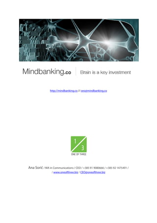 http://mindbanking.co // ceo@mindbanking.co




Ana Sorić / MA in Communications / CEO / +385 91 9080666 / +385 92 1475491 /
                 / www.oneofthree.biz / CEO@oneofthree.biz
 
