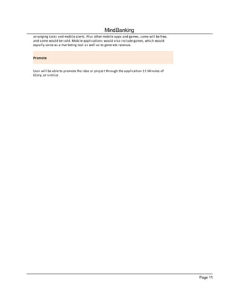 MindBanking
arranging tasks and mobile alerts. Plus other mobile apps and games, some will be free,
and some would be sold. Mobile applications would also include games, which would
equally serve as a marketing tool as well as to generate revenue.


Promote


User will be able to promote the idea or project through the application 15 Minutes of
Glory, or similar.




                                                                                          Page 11
 