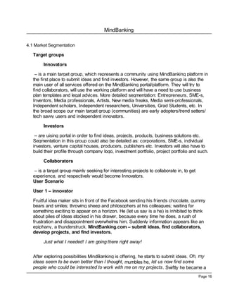 MindBanking

4.1 Market Segmentation

   Target groups

        Innovators

    – is a main target group, which represents a community using MindBanking platform in
   the first place to submit ideas and find investors. However, the same group is also the
   main user of all services offered on the MindBanking portal/platform. They will try to
   find collaborators, will use the working platform and will have a need to use business
   plan templates and legal advices. More detailed segmentation: Entrepreneurs, SME-s,
   Inventors, Media professionals, Artists, New media freaks, Media semi-professionals,
   Independent scholars, Independent researchers, Universities, Grad Students, etc. In
   the broad scope our main target group (communities) are early adopters/trend setters/
   tech savvy users and independent innovators.

        Investors

    – are uising portal in order to find ideas, projects, products, business solutions etc.
   Segmentation in this group could also be detailed as: corporations, SME-s, individual
   investors, venture capital houses, producers, publishers etc. Investors will also have to
   build their profile through company logo, investment portfolio, project portfolio and such.

        Collaborators

    – is a target group mainly seeking for interesting projects to collaborate in, to get
   experience, and respectively would become Innovators.
   User Scenario

   User 1 – innovator

   Fruitful idea maker sits in front of the Facebook sending his friends chocolate, gummy
   bears and smiles; throwing sheep and philosophers at his colleagues; waiting for
   something exciting to appear on a horizon. He (let us say is a he) is inhibited to think
   about piles of ideas stocked in his drawer, because every time he does, a rush of
   frustration and disappointment overwhelms him. Suddenly information appears like an
   epiphany, a thunderstruck. MindBanking.com – submit ideas, find collaborators,
   develop projects, and find investors.

        Just what I needed! I am going there right away!


   After exploring possibilities MindBanking is offering, he starts to submit ideas. Oh, my
   ideas seem to be even better than I thought, mumbles he, let us now find some
   people who could be interested to work with me on my projects . Swiftly he became a
                                                                                            Page 16
 