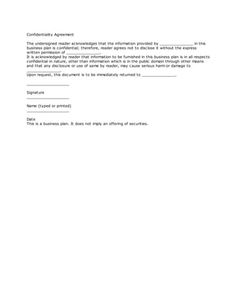 Confidentiality Agreement

The undersigned reader ac knowledges that the information provided by _______________ in this
business plan is confidential; therefore, reader agrees not to disc lose it without the express
written permission of _______________.
It is ac knowledged by reader that information to be furnished in this business plan is in all respec ts
confidential in nature, other than information which is in the public domain through other means
and that any disc losure or use of same by reader, may cause serious harm or damage to
_______________.
Upon request, this document is to be immediately returned to _______________.

___________________

Signature
___________________

Name (typed or printed)
___________________

Date
This is a business plan. It does not imply an offering of securities.
 