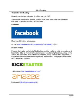 MindBanking
Threatsfor Mindbanking

LinkedIn.com had an estimated 43 million users in 2009.

According to the LinkedIn website, by April 2010 there were more than 65 million
members, located in more than 200 countries.

Facebook




More than 500 million active users.

source: (http://www.facebook.com/press/info.php?statistics, 2010)

Narrow market

Projects sharing the market with MindBanking; a niche market is yet to be created, and
KickStarter did a lot in creating the same market. Mindbanking has an advantage in the
context that Kickstarter does not allow investments, selling a share of the project etc.; it
is a crowdfunding and merchandising service, and it doesn't have project development
and management platform.




1. Kickstarter (http://www.kickstarter.com/)




2. Amazee (http://www.amazee.com/)




                                                                                       Page 20
 