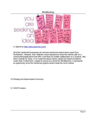 MindBanking




   3. OpenInvo (http://www.openinvo.com/)


   All of the mentioned businesses do not have significant market share (apart from
   KickStarter). However, their relatively recent appearance show the market calls for a
   communities/applications that offer a tool that can enable collaboration on a projects, also
   stock markets for ideas, or to create the places where capital and ideas/innovations
   could meet. Furthermore, instead of posing as a threat for MindBanking, it represents
   an opportunity since the mentioned projects would create the niche market.




5.0 Strategy and Implementation Summary




5.1 SWOT Analysis




                                                                                        Page 21
 