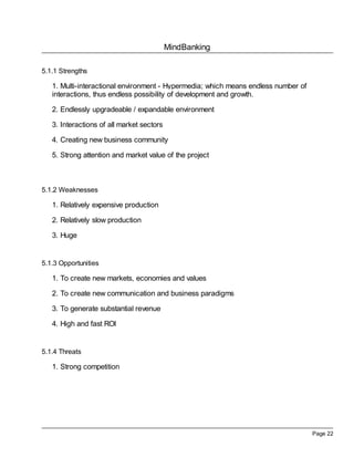 MindBanking

5.1.1 Strengths

   1. Multi-interactional environment - Hypermedia; which means endless number of
   interactions, thus endless possibility of development and growth.

   2. Endlessly upgradeable / expandable environment

   3. Interactions of all market sectors

   4. Creating new business community

   5. Strong attention and market value of the project



5.1.2 Weaknesses

   1. Relatively expensive production

   2. Relatively slow production

   3. Huge


5.1.3 Opportunities

   1. To create new markets, economies and values

   2. To create new communication and business paradigms

   3. To generate substantial revenue

   4. High and fast ROI


5.1.4 Threats

   1. Strong competition




                                                                                    Page 22
 