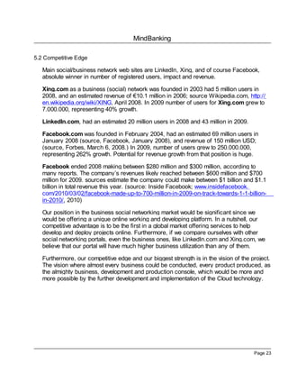 MindBanking

5.2 Competitive Edge

   Main social/business network web sites are LinkedIn, Xing, and of course Facebook,
   absolute winner in number of registered users, impact and revenue.

   Xing.com as a business (social) network was founded in 2003 had 5 million users in
   2008, and an estimated revenue of €10.1 million in 2006; source Wikipedia.com, http://
   en.wikipedia.org/wiki/XING, April 2008. In 2009 number of users for Xing.com grew to
   7.000.000, representing 40% growth.

   LinkedIn.com, had an estimated 20 million users in 2008 and 43 million in 2009.

   Facebook.com was founded in February 2004, had an estimated 69 million users in
   January 2008 (source, Facebook, January 2008), and revenue of 150 million USD;
   (source, Forbes, March 6, 2008.) In 2009, number of users grew to 250.000.000,
   representing 262% growth. Potential for revenue growth from that position is huge.

   Facebook ended 2008 making between $280 million and $300 million, according to
   many reports. The company’s revenues likely reached between $600 million and $700
   million for 2009. sources estimate the company could make between $1 billion and $1.1
   billion in total revenue this year. (source: Inside Facebook; www.insidefacebook.
   com/2010/03/02/facebook-made-up-to-700-million-in-2009-on-track-towards-1-1-billion-
   in-2010/, 2010)

   Our position in the business social networking market would be significant since we
   would be offering a unique online working and developing platform. In a nutshell, our
   competitive advantage is to be the first in a global market offering services to help
   develop and deploy projects online. Furthermore, if we compare ourselves with other
   social networking portals, even the business ones, like LinkedIn.com and Xing.com, we
   believe that our portal will have much higher business utilization than any of them.

   Furthermore, our competitive edge and our biggest strength is in the vision of the project.
   The vision where almost every business could be conducted, every product produced, as
   the almighty business, development and production console, which would be more and
   more possible by the further development and implementation of the Cloud technology.




                                                                                       Page 23
 