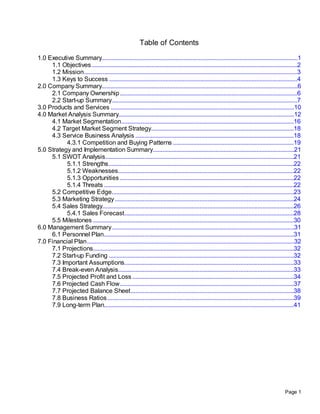 Table of Contents
1.0 Executive Summary.............................................................................................................................1
     1.1 Objectives ...................................................................................................................................2
     1.2 Mission........................................................................................................................................3
     1.3 Keys to Success ........................................................................................................................4
2.0 Company Summary.............................................................................................................................6
     2.1 Company Ownership .................................................................................................................6
     2.2 Start-up Summary ......................................................................................................................7
3.0 Products and Services .....................................................................................................................10
4.0 Market Analysis Summary................................................................................................................12
     4.1 Market Segmentation..............................................................................................................16
     4.2 Target Market Segment Strategy...........................................................................................18
     4.3 Service Business Analysis .....................................................................................................18
           4.3.1 Competition and Buying Patterns .............................................................................19
5.0 Strategy and Implementation Summary..........................................................................................21
     5.1 SWOT Analysis ........................................................................................................................21
           5.1.1 Strengths ......................................................................................................................22
           5.1.2 Weaknesses................................................................................................................22
           5.1.3 Opportunities ...............................................................................................................22
           5.1.4 Threats .........................................................................................................................22
     5.2 Competitive Edge....................................................................................................................23
     5.3 Marketing Strategy ..................................................................................................................24
     5.4 Sales Strategy..........................................................................................................................26
           5.4.1 Sales Forecast............................................................................................................28
     5.5 Milestones ................................................................................................................................30
6.0 Management Summary ....................................................................................................................31
     6.1 Personnel Plan.........................................................................................................................31
7.0 Financial Plan ....................................................................................................................................32
     7.1 Projections................................................................................................................................32
     7.2 Start-up Funding ......................................................................................................................32
     7.3 Important Assumptions............................................................................................................33
     7.4 Break-even Analysis................................................................................................................33
     7.5 Projected Profit and Loss .......................................................................................................34
     7.6 Projected Cash Flow...............................................................................................................37
     7.7 Projected Balance Sheet ........................................................................................................38
     7.8 Business Ratios .......................................................................................................................39
     7.9 Long-term Plan.........................................................................................................................41




                                                                                                                                               Page 1
 