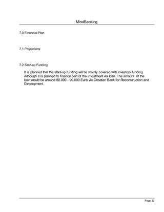 MindBanking

7.0 Financial Plan




7.1 Projections



7.2 Start-up Funding

   It is planned that the start-up funding will be mainly covered with investors funding.
   Although it is planned to finance part of the investment via loan. The amount of the
   loan would be around 80.000 - 90.000 Euro via Croatian Bank for Reconstruction and
   Development.




                                                                                      Page 32
 