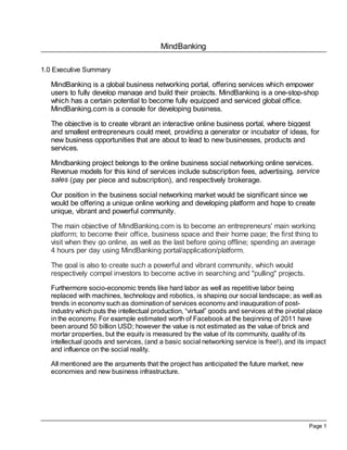 MindBanking

1.0 Executive Summary

   MindBanking is a global business networking portal, offering services which empower
   users to fully develop manage and build their projects. MindBanking is a one-stop-shop
   which has a certain potential to become fully equipped and serviced global office.
   MindBanking.com is a console for developing business.

   The objective is to create vibrant an interactive online business portal, where biggest
   and smallest entrepreneurs could meet, providing a generator or incubator of ideas, for
   new business opportunities that are about to lead to new businesses, products and
   services.

   Mindbanking project belongs to the online business social networking online services.
   Revenue models for this kind of services include subscription fees, advertising, service
   sales (pay per piece and subscription), and respectively brokerage.

   Our position in the business social networking market would be significant since we
   would be offering a unique online working and developing platform and hope to create
   unique, vibrant and powerful community.

   The main objective of MindBanking.com is to become an entrepreneurs' main working
   platform; to become their office, business space and their home page; the first thing to
   visit when they go online, as well as the last before going offline; spending an average
   4 hours per day using MindBanking portal/application/platform.

   The goal is also to create such a powerful and vibrant community, which would
   respectively compel investors to become active in searching and "pulling" projects.
   Furthermore socio-economic trends like hard labor as well as repetitive labor being
   replaced with machines, technology and robotics, is shaping our social landscape; as well as
   trends in economy such as domination of services economy and inauguration of post-
   industry which puts the intellectual production, “virtual” goods and services at the pivotal place
   in the economy. For example estimated worth of Facebook at the beginning of 2011 have
   been around 50 billion USD; however the value is not estimated as the value of brick and
   mortar properties, but the equity is measured by the value of its community, quality of its
   intellectual goods and services, (and a basic social networking service is free!), and its impact
   and influence on the social reality.

   All mentioned are the arguments that the project has anticipated the future market, new
   economies and new business infrastructure.




                                                                                               Page 1
 