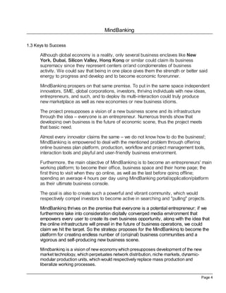 MindBanking

1.3 Keys to Success

      Although global economy is a reality, only several business enclaves like New
      York, Dubai, Silicon Valley, Hong Kong or similar could claim its business
      supremacy since they represent centers or/and conglomerates of business
      activity. We could say that being in one place gives them the strength or better said
      energy to progress and develop and to become economic forerunner.

      MindBanking prospers on that same premise. To put in the same space independent
      innovators, SME, global corporations, investors, thriving individuals with new ideas,
      entrepreneurs, and such, and to deploy its multi-interaction could truly produce
      new marketplace as well as new economies or new business idioms.

      The project presupposes a vision of a new business scene and its infrastructure
      through the idea – everyone is an entrepreneur. Numerous trends show that
      developing own business is the future of economic scene, thus the project meets
      that basic need.

      Almost every innovator claims the same – we do not know how to do the business!;
      MindBanking is empowered to deal with the mentioned problem through offering
      online business plan platform, production, workflow and project management tools,
      interaction tools and playful and user-friendly business environment.

      Furthermore, the main objective of MindBanking is to become an entrepreneurs' main
      working platform; to become their office, business space and their home page; the
      first thing to visit when they go online, as well as the last before going offline;
      spending an average 4 hours per day using MindBanking portal/application/platform
      as their ultimate business console.

      The goal is also to create such a powerful and vibrant community, which would
      respectively compel investors to become active in searching and "pulling" projects.

      MindBanking thrives on the premise that everyone is a potential entrepreneur; if we
      furthermore take into consideration digitally converged media environment that
      empowers every user to create its own business opportunity, along with the idea that
      the online infrastructure will prevail in the future of business operations, we could
      claim we hit the target. So the strategy proposes for the MindBanking to become the
      platform for creating endless number of (original) business communities and a
      vigorous and self-producing new business scene.

      Mindbanking is a vision of new economy which presupposes development of the new
      market technology, which perpetuates network distribution, niche markets, dynamic-
      modular production units, which would respectively replace mass production and
      liberalize working processes.

                                                                                       Page 4
 