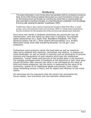 MindBanking
   The project anticipates or even brings about new paradigm shift at a production process at
   large. Some of the trends are already taking place as a part of production process; such
   as, fluid working hours and Sunday as a working day shows that our working week has
   been submitted to significant changes. It is what theoretician Leadbeater in his Knowledge
   Economy calls “graying the calendar” (Leadbeater, 2000).

   Furthermore, there is also a trend of working from locations other than office, in small
   groups, using communication tools such as Skype, MSN, or mobile phone applications;
   thus the conditions for the development of like economy has already been sketched.

Even some new trends in hardware technology are proving the way we
communicate, work and spend our daily lives is changing. For example
tablet phenomenon (e.g. Apple iPad, BlackBerry PlayBook, HTC Flyer,
Samsung Galaxy Tab etc.); book reading devices/tablets (e.g. Kindle).
Mentioned trends show that everything becomes “on the go”, even
production.


Furthermore socio-economic trends like hard labor as well as repetitive
labor being replaced with machines, technology and robotics, is shaping our
social landscape; as well as trends in economy such as domination of services
economy and inauguration of post-industry which puts the intellectual
production, “virtual” goods and services at the pivotal place in the economy.
For example estimated worth of Facebook at the beginning of 2011 have been
around 50 billion USD; however the value is not estimated as the value of
brick and mortar properties, but the equity is measured by the value of its
community, quality of its intellectual goods and services, (and a basic
social networking service is free!), and its impact and influence on the social
reality.

All mentioned are the arguments that the project has anticipated the
future market, new economies and new business infrastructure.




                                                                                        Page 5
 