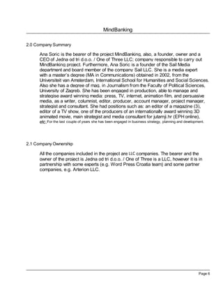 MindBanking

2.0 Company Summary

      Ana Soric is the bearer of the project MindBanking, also, a founder, owner and a
      CEO of Jedna od tri d.o.o. / One of Three LLC; company responsible to carry out
      MindBanking project. Furthermore, Ana Soric is a founder of the Sail Media
      department and board member of the company Sail LLC. She is a media expert
      with a master’s degree (MA in Communications) obtained in 2002, from the
      Universiteit van Amsterdam, International School for Humanities and Social Sciences.
      Also she has a degree of mag. in Journalism from the Faculty of Political Sciences,
      University of Zagreb. She has been engaged in production, able to manage and
      strategise award winning media: press, TV, internet, animation film, and persuasive
      media, as a writer, columnist, editor, producer, account manager, project manager,
      strategist and consultant. She had positions such as: an editor of a magazine (3),
      editor of a TV show, one of the producers of an internationally award winning 3D
      animated movie, main strategist and media consultant for jutarnji.hr (EPH online),
      etc.For the last couple of years she has been engaged in business strategy, planning and development.



2.1 Company Ownership

      All the companies included in the project are LLC companies. The bearer and the
      owner of the project is Jedna od tri d.o.o. / One of Three is a LLC, however it is in
      partnership with some experts (e.g. Word Press Croatia team) and some partner
      companies, e.g. Arterion LLC.




                                                                                                    Page 6
 