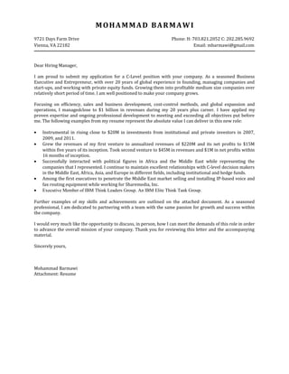 MOHAMMAD BARMAWI
9721 Days Farm Drive Phone: H: 703.821.2052 C: 202.285.9692
Vienna, VA 22182 Email: mbarmawi@gmail.com
Dear Hiring Manager,
I am proud to submit my application for a C-Level position with your company. As a seasoned Business
Executive and Entrepreneur, with over 20 years of global experience in founding, managing companies and
start-ups, and working with private equity funds. Growing them into profitable medium size companies over
relatively short period of time. I am well positioned to make your company grows.
Focusing on efficiency, sales and business development, cost-control methods, and global expansion and
operations, I managedclose to $1 billion in revenues during my 20 years plus career. I have applied my
proven expertise and ongoing professional development to meeting and exceeding all objectives put before
me. The following examples from my resume represent the absolute value I can deliver in this new role:
• Instrumental in rising close to $20M in investments from institutional and private investors in 2007,
2009, and 2011.
• Grew the revenues of my first venture to annualized revenues of $220M and its net profits to $15M
within five years of its inception. Took second venture to $45M in revenues and $1M in net profits within
16 months of inception.
• Successfully interacted with political figures in Africa and the Middle East while representing the
companies that I represented. I continue to maintain excellent relationships with C-level decision makers
in the Middle East, Africa, Asia, and Europe in different fields, including institutional and hedge funds.
• Among the first executives to penetrate the Middle East market selling and installing IP-based voice and
fax routing equipment while working for Sharemedia, Inc.
• Executive Member of IBM Think Leaders Group. An IBM Elite Think Tank Group.
Further examples of my skills and achievements are outlined on the attached document. As a seasoned
professional, I am dedicated to partnering with a team with the same passion for growth and success within
the company.
I would very much like the opportunity to discuss, in person, how I can meet the demands of this role in order
to advance the overall mission of your company. Thank you for reviewing this letter and the accompanying
material.
Sincerely yours,
Mohammad Barmawi
Attachment: Resume
 