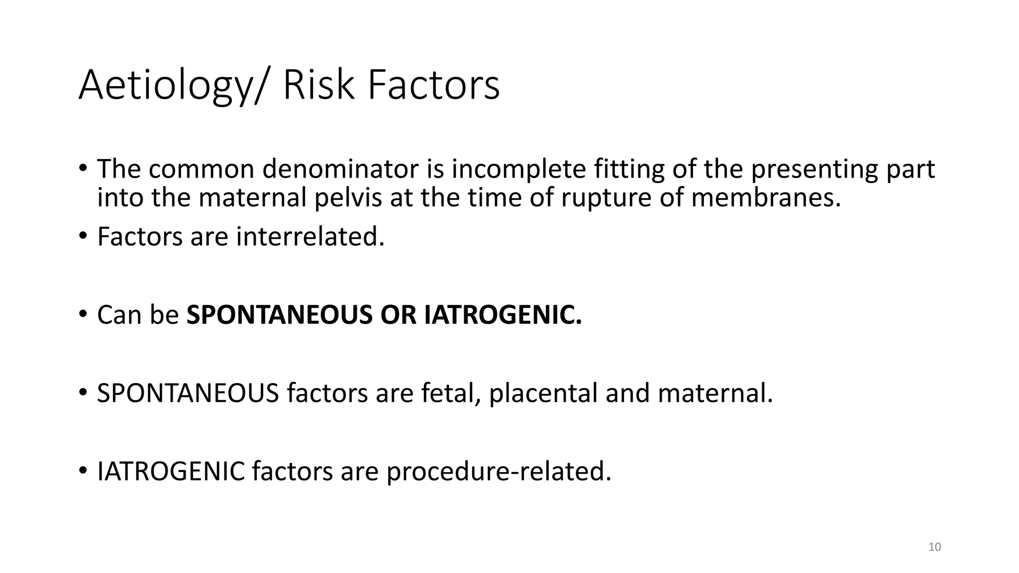 Aetiology/ Risk Factors
• The common denominator is incomplete fitting of the presenting part
into the maternal pelvis at the time of rupture of membranes.
• Factors are interrelated.
• Can be SPONTANEOUS OR IATROGENIC.
• SPONTANEOUS factors are fetal, placental and maternal.
• IATROGENIC factors are procedure-related.
10
KATTEY K.A (MBBS, MPH)
 
